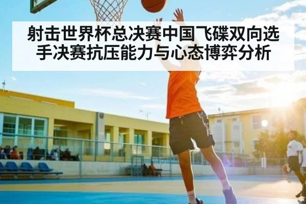 射击世界杯总决赛中国飞碟双向选手决赛抗压能力与心态博弈分析