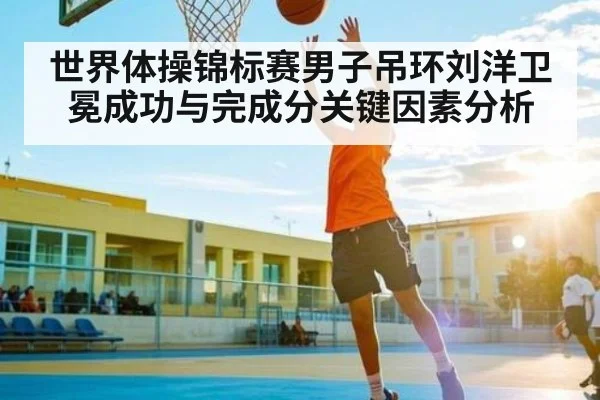 世界体操锦标赛男子吊环刘洋卫冕成功与完成分关键因素分析